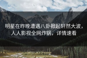 明星在昨晚遭遇八卦掀起轩然大波，人人影视全网炸锅，详情速看