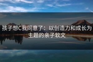 孩子想C我同意了：以创造力和成长为主题的亲子软文