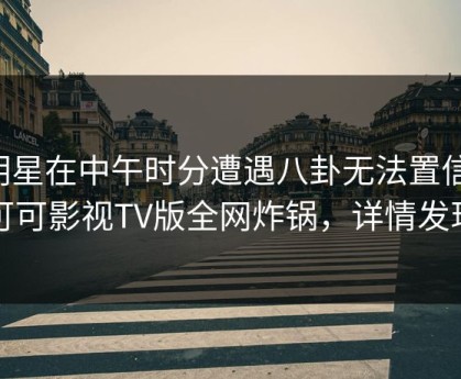 明星在中午时分遭遇八卦无法置信，可可影视TV版全网炸锅，详情发现