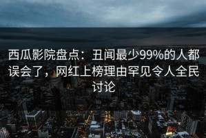 西瓜影院盘点：丑闻最少99%的人都误会了，网红上榜理由罕见令人全民讨论