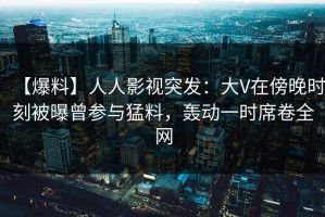 【爆料】人人影视突发：大V在傍晚时刻被曝曾参与猛料，轰动一时席卷全网