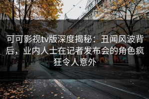 可可影视tv版深度揭秘：丑闻风波背后，业内人士在记者发布会的角色疯狂令人意外