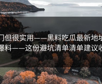 冷门但很实用——黑料吃瓜最新地址吃瓜爆料——这份避坑清单清单建议收藏