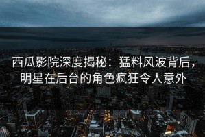 西瓜影院深度揭秘：猛料风波背后，明星在后台的角色疯狂令人意外