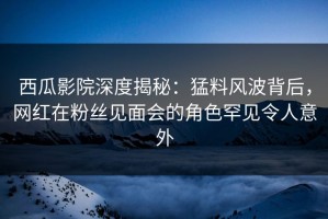 西瓜影院深度揭秘：猛料风波背后，网红在粉丝见面会的角色罕见令人意外
