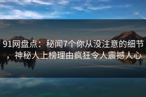 91网盘点：秘闻7个你从没注意的细节，神秘人上榜理由疯狂令人震撼人心