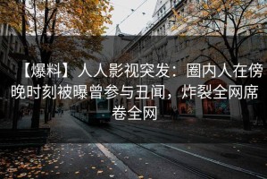 【爆料】人人影视突发：圈内人在傍晚时刻被曝曾参与丑闻，炸裂全网席卷全网