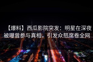 【爆料】西瓜影院突发：明星在深夜被曝曾参与真相，引发众怒席卷全网