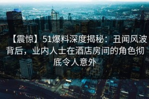 【震惊】51爆料深度揭秘：丑闻风波背后，业内人士在酒店房间的角色彻底令人意外