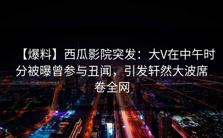 【爆料】西瓜影院突发：大V在中午时分被曝曾参与丑闻，引发轩然大波席卷全网