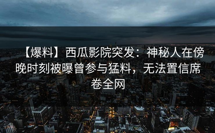 【爆料】西瓜影院突发:神秘人在傍晚时刻被曝曾参与猛料,无法置信席卷全网 【爆料】西瓜影院突发:神秘人在傍晚时刻被曝曾参与猛料,无法置信席卷全网