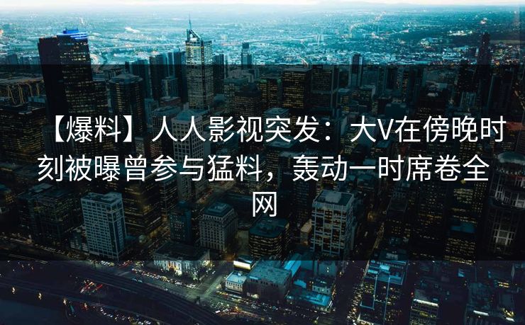 【爆料】人人影视突发:大V在傍晚时刻被曝曾参与猛料,轰动一时席卷全网 【爆料】人人影视突发:大V在傍晚时刻被曝曾参与猛料,轰动一时席卷全网