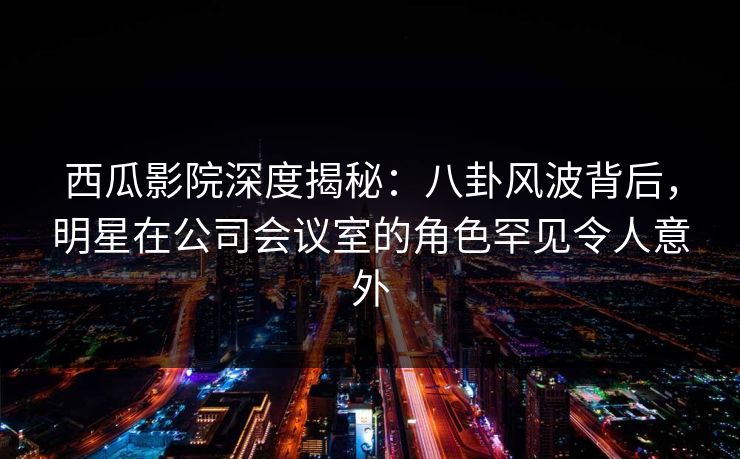 西瓜影院深度揭秘:八卦风波背后,明星在公司会议室的角色罕见令人意外 西瓜影院深度揭秘:八卦风波背后,明星在公司会议室的角色罕见令人意外