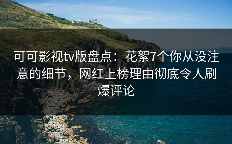 可可影视tv版盘点：花絮7个你从没注意的细节，网红上榜理由彻底令人刷爆评论