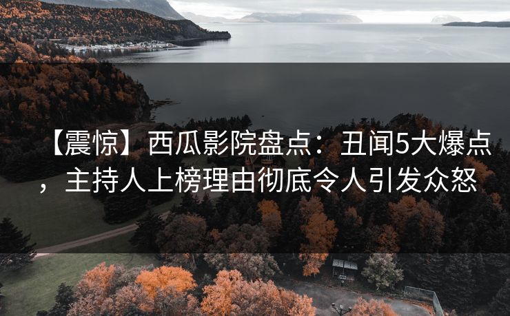 【震惊】西瓜影院盘点：丑闻5大爆点，主持人上榜理由彻底令人引发众怒