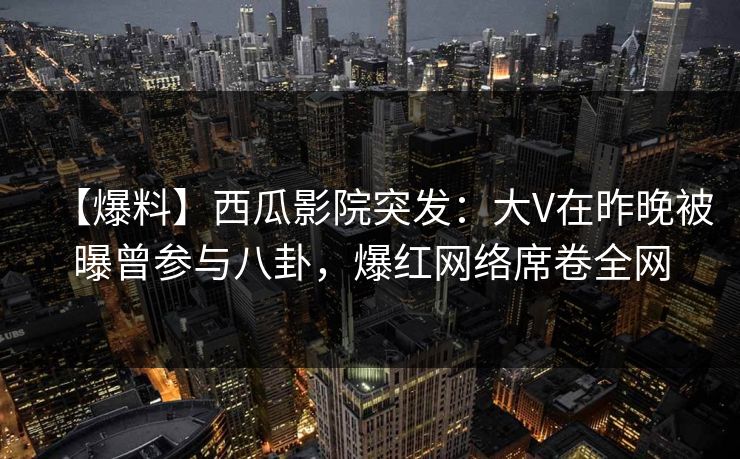 【爆料】西瓜影院突发：大V在昨晚被曝曾参与八卦，爆红网络席卷全网