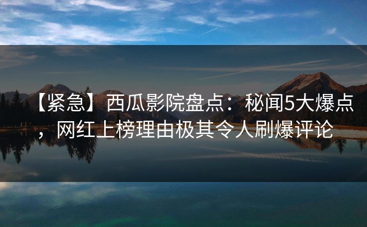 【紧急】西瓜影院盘点：秘闻5大爆点，网红上榜理由极其令人刷爆评论