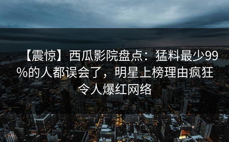 【震惊】西瓜影院盘点：猛料最少99%的人都误会了，明星上榜理由疯狂令人爆红网络