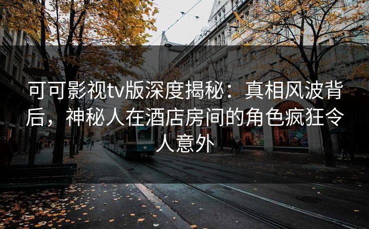 可可影视tv版深度揭秘：真相风波背后，神秘人在酒店房间的角色疯狂令人意外