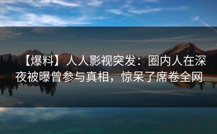【爆料】人人影视突发：圈内人在深夜被曝曾参与真相，惊呆了席卷全网