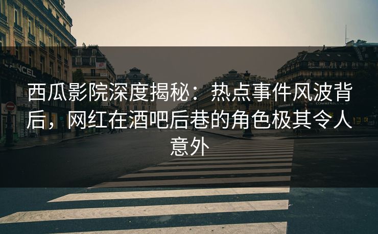 西瓜影院深度揭秘：热点事件风波背后，网红在酒吧后巷的角色极其令人意外