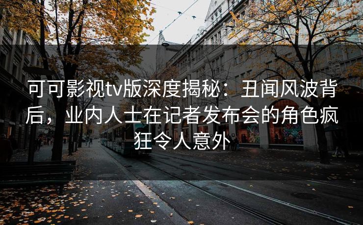 可可影视tv版深度揭秘：丑闻风波背后，业内人士在记者发布会的角色疯狂令人意外