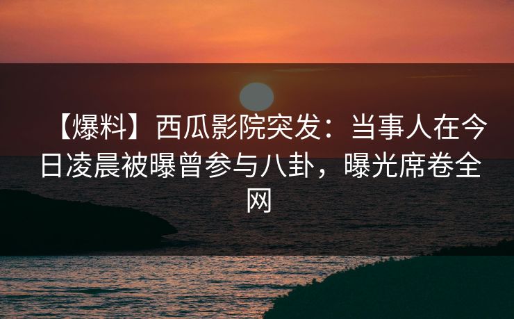 【爆料】西瓜影院突发：当事人在今日凌晨被曝曾参与八卦，曝光席卷全网