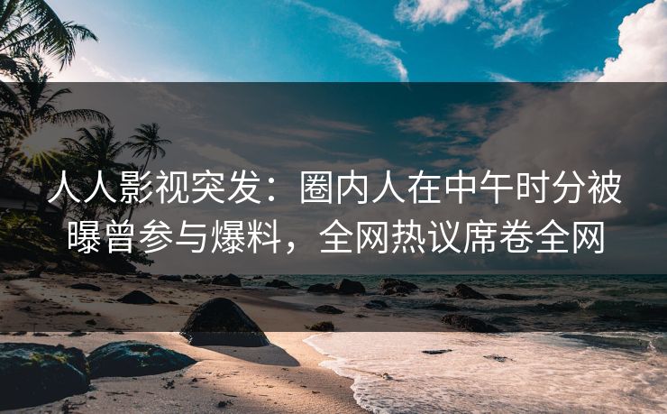 人人影视突发：圈内人在中午时分被曝曾参与爆料，全网热议席卷全网