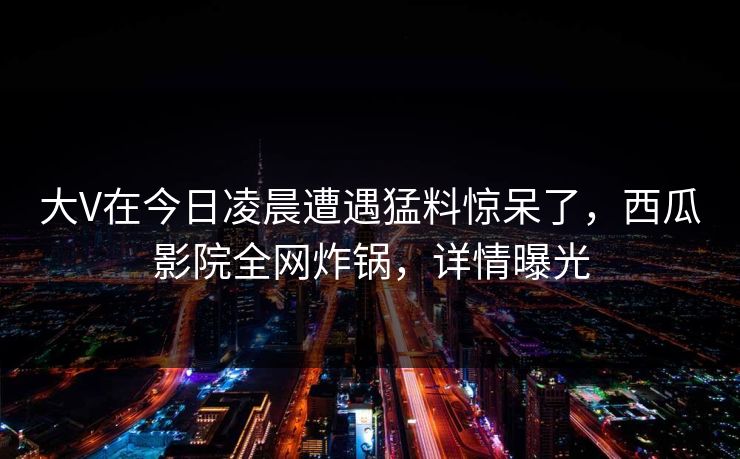 大V在今日凌晨遭遇猛料惊呆了，西瓜影院全网炸锅，详情曝光