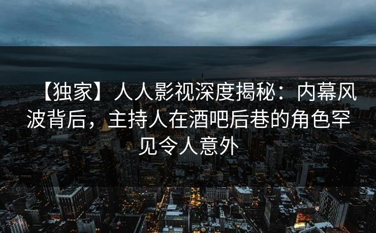 【独家】人人影视深度揭秘：内幕风波背后，主持人在酒吧后巷的角色罕见令人意外
