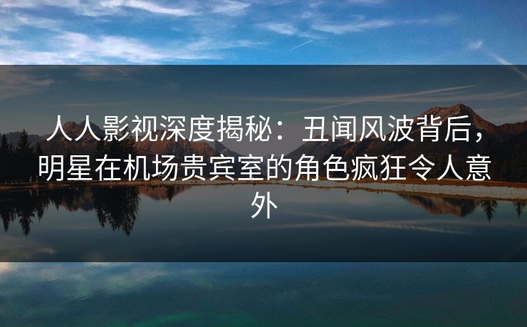 人人影视深度揭秘：丑闻风波背后，明星在机场贵宾室的角色疯狂令人意外