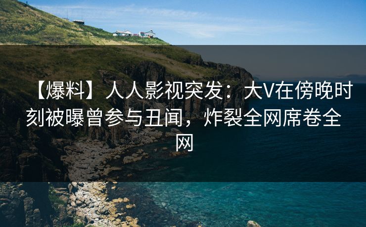 【爆料】人人影视突发：大V在傍晚时刻被曝曾参与丑闻，炸裂全网席卷全网