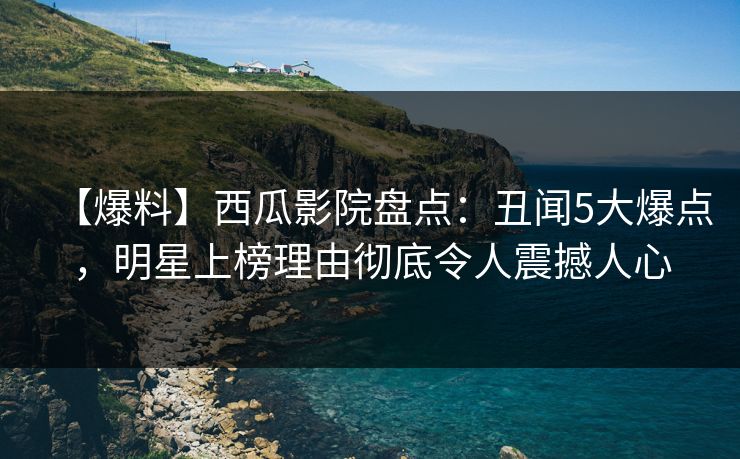【爆料】西瓜影院盘点：丑闻5大爆点，明星上榜理由彻底令人震撼人心