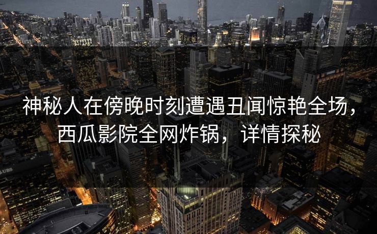 神秘人在傍晚时刻遭遇丑闻惊艳全场，西瓜影院全网炸锅，详情探秘