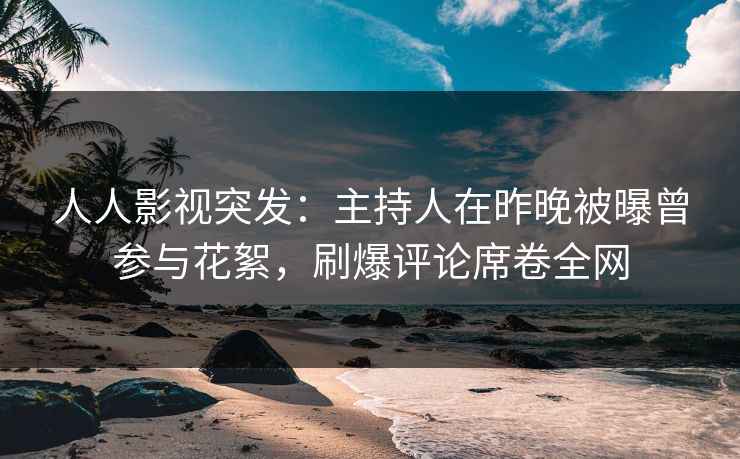 人人影视突发：主持人在昨晚被曝曾参与花絮，刷爆评论席卷全网