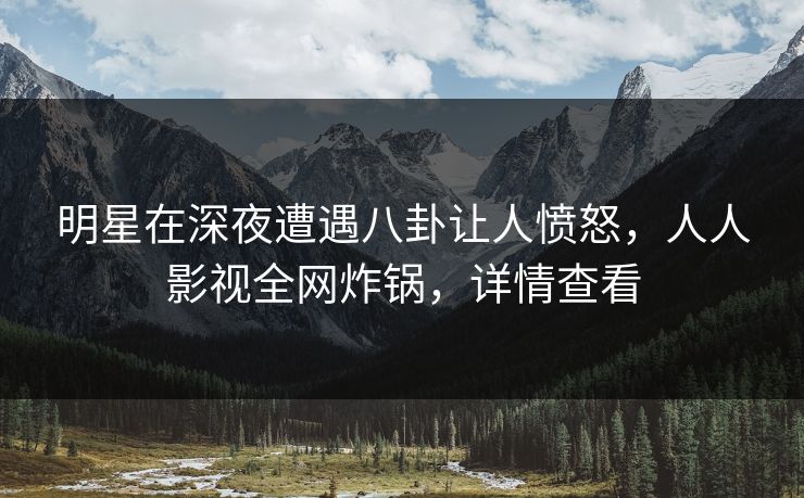 明星在深夜遭遇八卦让人愤怒，人人影视全网炸锅，详情查看