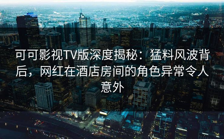 可可影视TV版深度揭秘：猛料风波背后，网红在酒店房间的角色异常令人意外
