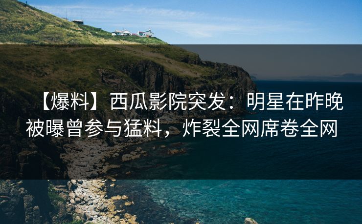 【爆料】西瓜影院突发:明星在昨晚被曝曾参与猛料,炸裂全网席卷全网 【爆料】西瓜影院突发:明星在昨晚被曝曾参与猛料,炸裂全网席卷全网