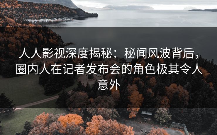 人人影视深度揭秘：秘闻风波背后，圈内人在记者发布会的角色极其令人意外