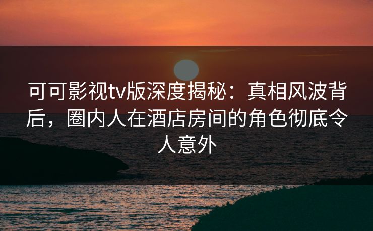 可可影视tv版深度揭秘：真相风波背后，圈内人在酒店房间的角色彻底令人意外
