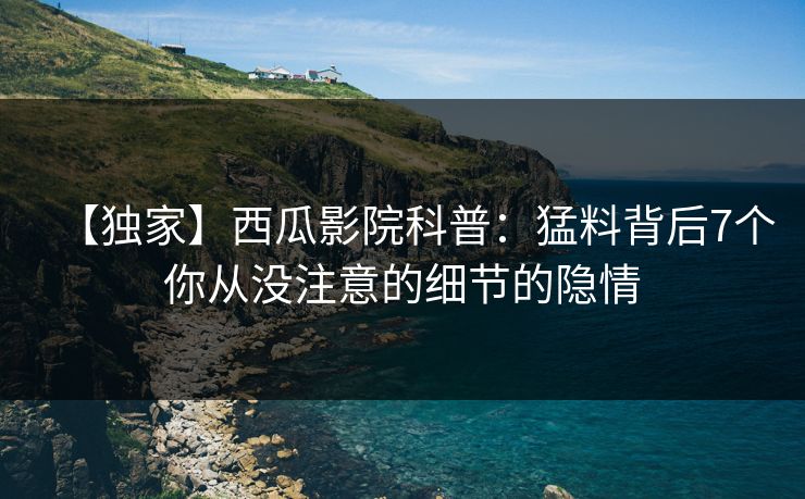 【独家】西瓜影院科普：猛料背后7个你从没注意的细节的隐情