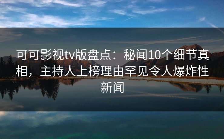 可可影视tv版盘点：秘闻10个细节真相，主持人上榜理由罕见令人爆炸性新闻