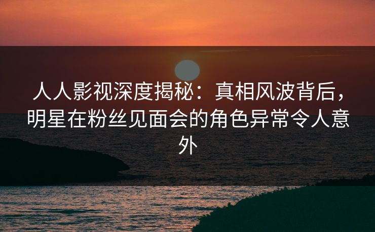 人人影视深度揭秘：真相风波背后，明星在粉丝见面会的角色异常令人意外