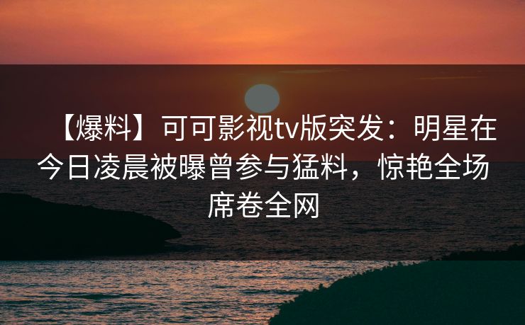 【爆料】可可影视tv版突发：明星在今日凌晨被曝曾参与猛料，惊艳全场席卷全网