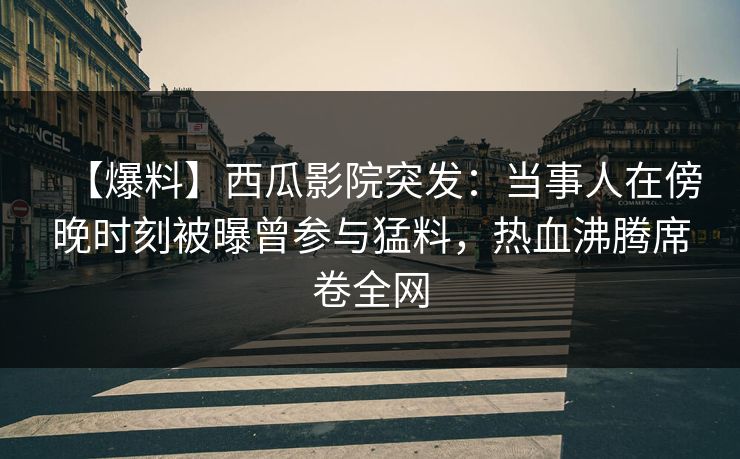 【爆料】西瓜影院突发：当事人在傍晚时刻被曝曾参与猛料，热血沸腾席卷全网