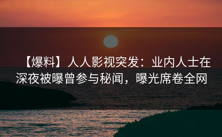 【爆料】人人影视突发：业内人士在深夜被曝曾参与秘闻，曝光席卷全网