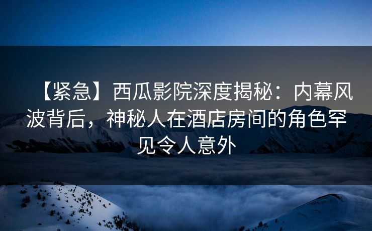 【紧急】西瓜影院深度揭秘：内幕风波背后，神秘人在酒店房间的角色罕见令人意外