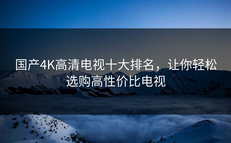 国产4K高清电视十大排名，让你轻松选购高性价比电视