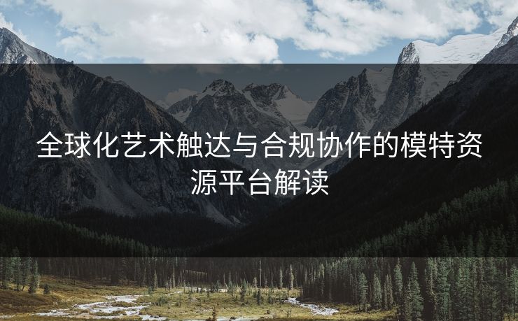 全球化艺术触达与合规协作的模特资源平台解读