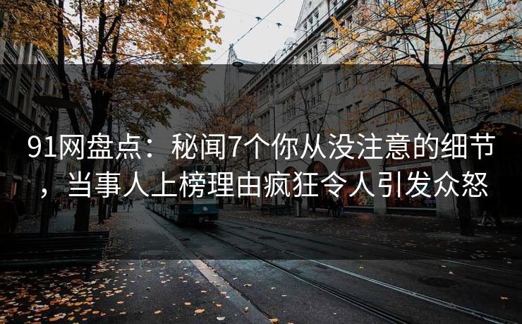 91网盘点：秘闻7个你从没注意的细节，当事人上榜理由疯狂令人引发众怒